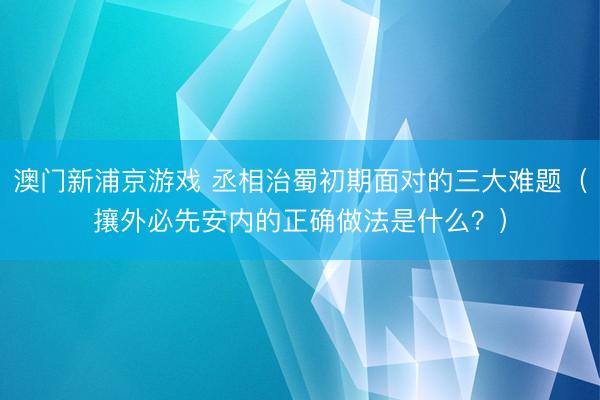 澳门新浦京游戏 丞相治蜀初期面对的三大难题（攘外必先安内的正确做法是什么？）