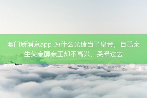 澳门新浦京app 为什么光绪当了皇帝，自己亲生父亲醇亲王却不高兴，哭晕过去