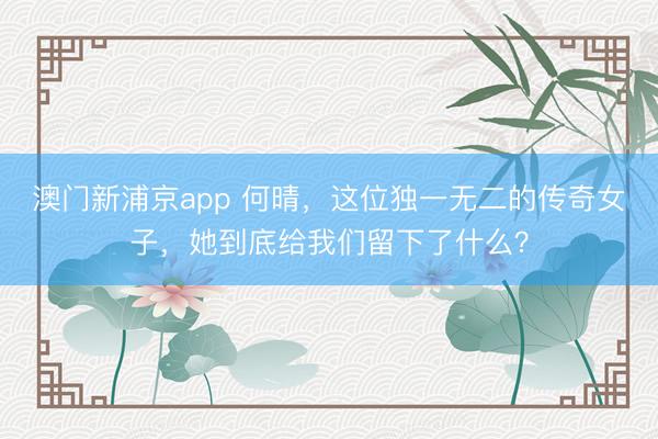 澳门新浦京app 何晴，这位独一无二的传奇女子，她到底给我们留下了什么？