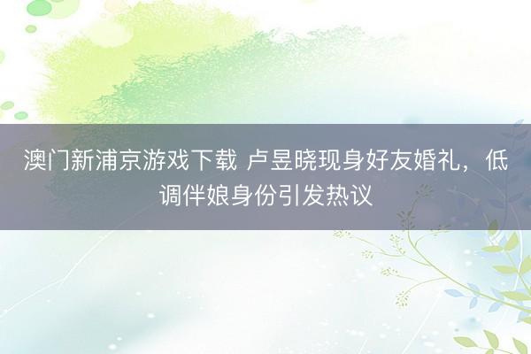 澳门新浦京游戏下载 卢昱晓现身好友婚礼，低调伴娘身份引发热议
