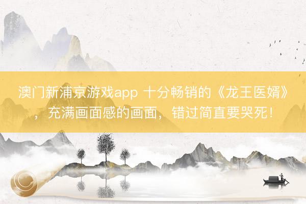 澳门新浦京游戏app 十分畅销的《龙王医婿》，充满画面感的画面，错过简直要哭死！