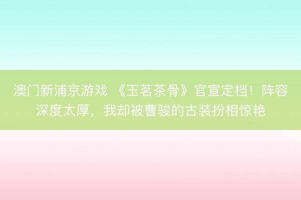 澳门新浦京游戏 《玉茗茶骨》官宣定档！阵容深度太厚，我却被曹骏的古装扮相惊艳