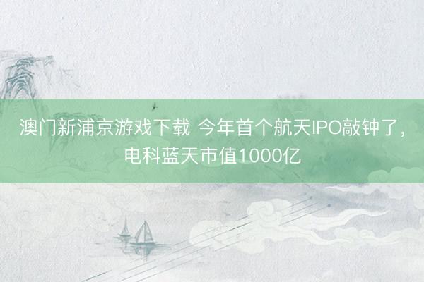 澳门新浦京游戏下载 今年首个航天IPO敲钟了，电科蓝天市值1000亿