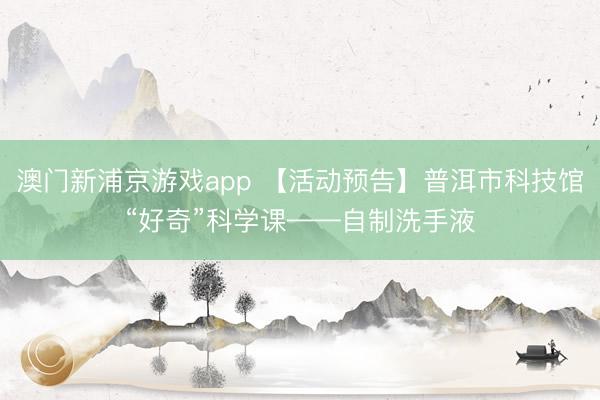 澳门新浦京游戏app 【活动预告】普洱市科技馆“好奇”科学课——自制洗手液