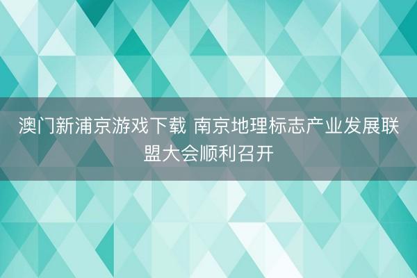 澳门新浦京游戏下载 南京地理标志产业发展联盟大会顺利召开