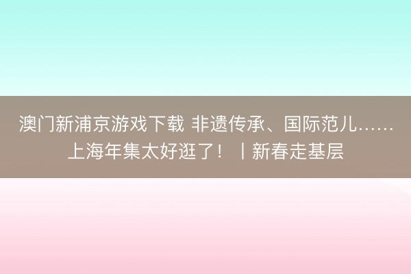 澳门新浦京游戏下载 非遗传承、国际范儿……上海年集太好逛了!丨新春走基层