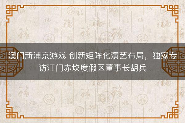 澳门新浦京游戏 创新矩阵化演艺布局，独家专访江门赤坎度假区董事长胡兵