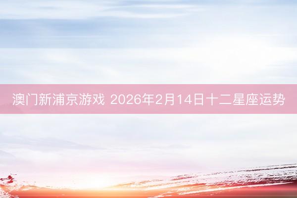澳门新浦京游戏 2026年2月14日十二星座运势