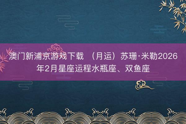 澳门新浦京游戏下载 (月运)苏珊·米勒2026年2月星座运程水瓶座、双鱼座
