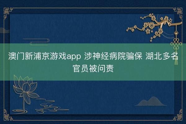 澳门新浦京游戏app 涉神经病院骗保 湖北多名官员被问责