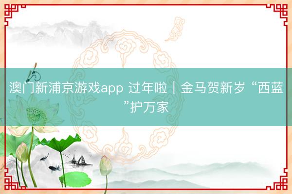 澳门新浦京游戏app 过年啦｜金马贺新岁 “西蓝”护万家