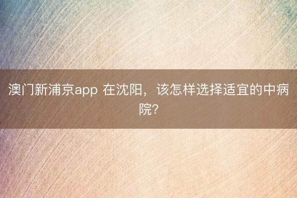 澳门新浦京app 在沈阳,该怎样选择适宜的中病院?