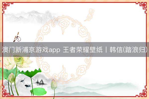 澳门新浦京游戏app 王者荣耀壁纸丨韩信(踏浪归)