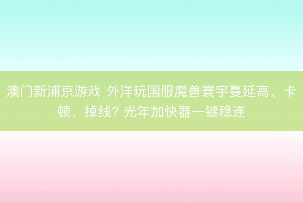 澳门新浦京游戏 外洋玩国服魔兽寰宇蔓延高、卡顿、掉线? 光年加快器一键稳连