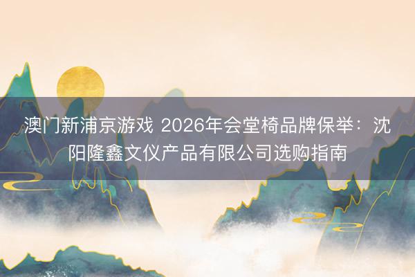 澳门新浦京游戏 2026年会堂椅品牌保举：沈阳隆鑫文仪产品有限公司选购指南