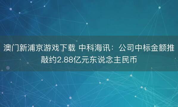 澳门新浦京游戏下载 中科海讯：公司中标金额推敲约2.88亿元东说念主民币