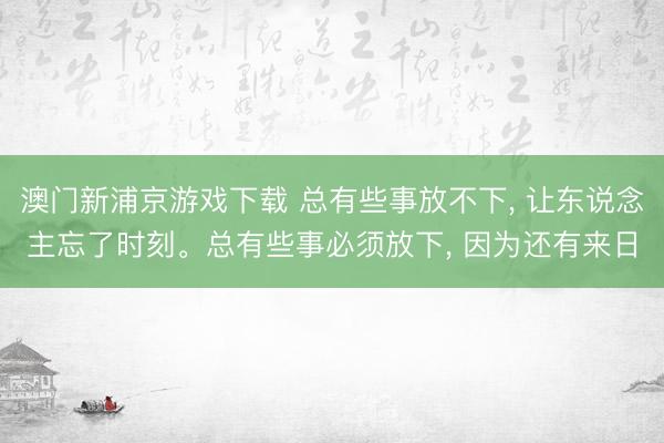 澳门新浦京游戏下载 总有些事放不下， 让东说念主忘了时刻。总有些事必须放下， 因为还有来日