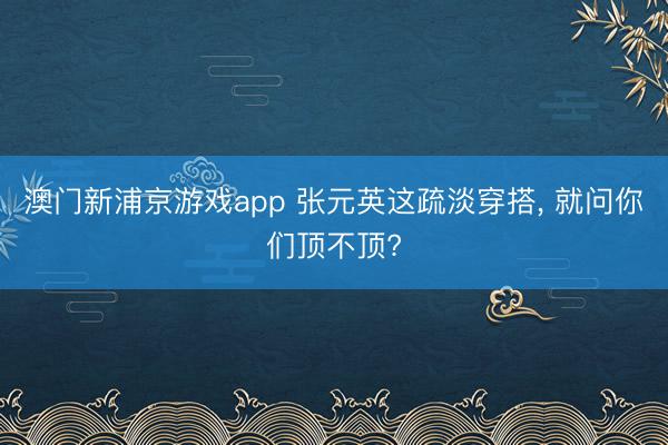 澳门新浦京游戏app 张元英这疏淡穿搭， 就问你们顶不顶?