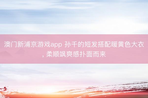 澳门新浦京游戏app 孙千的短发搭配暖黄色大衣， 柔顺飒爽感扑面而来