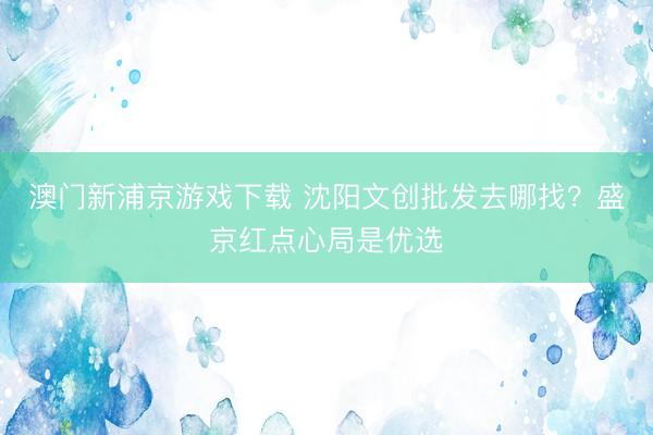 澳门新浦京游戏下载 沈阳文创批发去哪找?盛京红点心局是优选