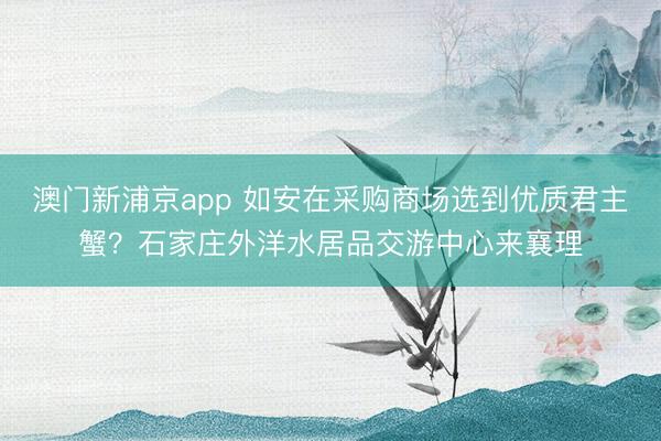 澳门新浦京app 如安在采购商场选到优质君主蟹？石家庄外洋水居品交游中心来襄理