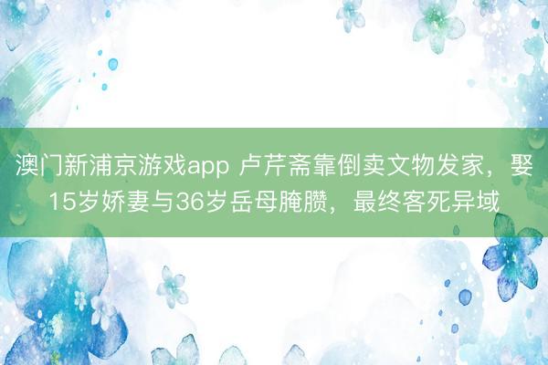 澳门新浦京游戏app 卢芹斋靠倒卖文物发家，娶15岁娇妻与36岁岳母腌臜，最终客死异域