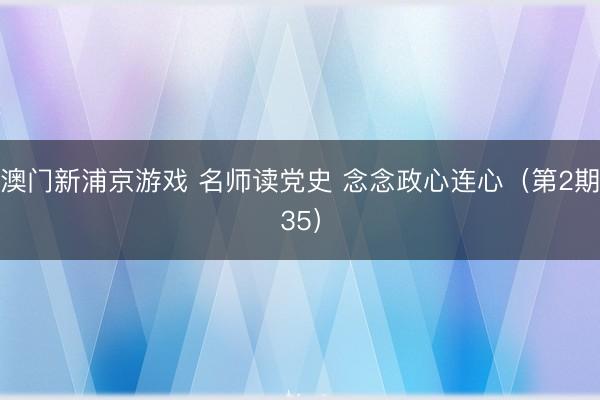 澳门新浦京游戏 名师读党史 念念政心连心（第2期35）