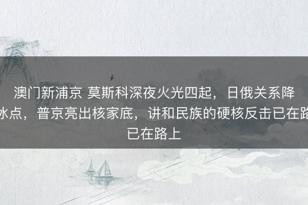 澳门新浦京 莫斯科深夜火光四起，日俄关系降至冰点，普京亮出核家底，讲和民族的硬核反击已在路上