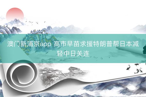 澳门新浦京app 高市早苗求援特朗普帮日本减轻中日关连