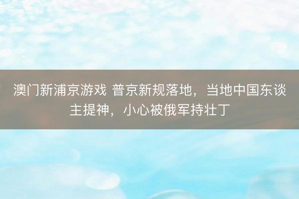 澳门新浦京游戏 普京新规落地，当地中国东谈主提神，小心被俄军持壮丁
