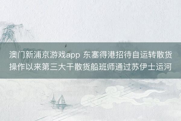 澳门新浦京游戏app 东塞得港招待自运转散货操作以来第三大干散货船班师通过苏伊士运河