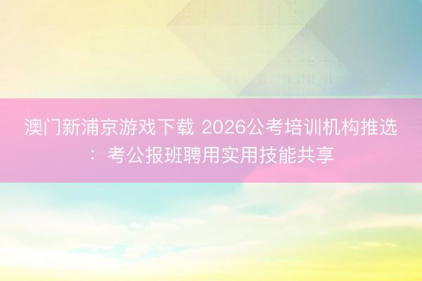 澳门新浦京游戏下载 2026公考培训机构推选：考公报班聘用实用技能共享