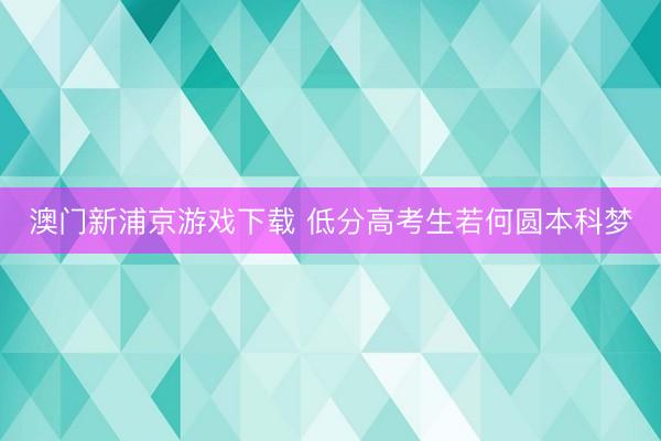 澳门新浦京游戏下载 低分高考生若何圆本科梦