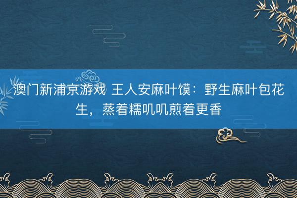 澳门新浦京游戏 王人安麻叶馍:野生麻叶包花生,蒸着糯叽叽煎着更香
