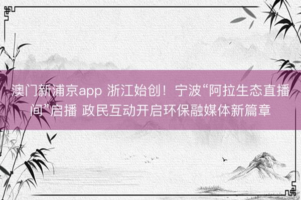 澳门新浦京app 浙江始创！宁波“阿拉生态直播间”启播 政民互动开启环保融媒体新篇章