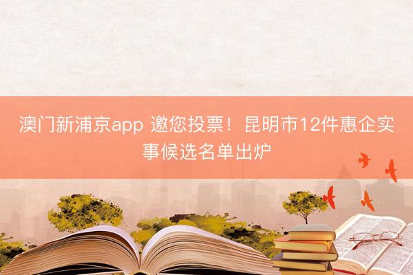 澳门新浦京app 邀您投票!昆明市12件惠企实事候选名单出炉