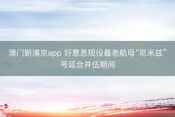 澳门新浦京app 好意思现役最老航母“尼米兹”号延合并伍期间
