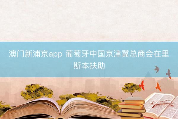澳门新浦京app 葡萄牙中国京津冀总商会在里斯本扶助