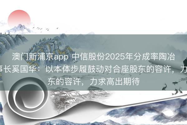 澳门新浦京app 中信股份2025年分成率陶冶至29% 董事长奚国华：以本体步履鼓动对合座股东的容许，力求高出期待