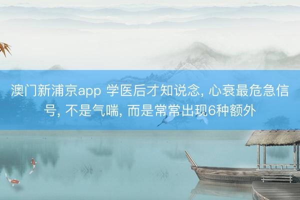澳门新浦京app 学医后才知说念， 心衰最危急信号， 不是气喘， 而是常常出现6种额外