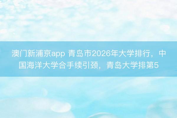 澳门新浦京app 青岛市2026年大学排行,中国海洋大学合手续引颈,青岛大学排第5