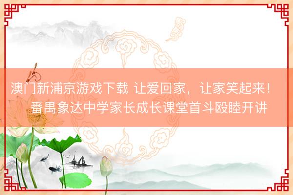 澳门新浦京游戏下载 让爱回家，让家笑起来！  番禺象达中学家长成长课堂首斗殴睦开讲