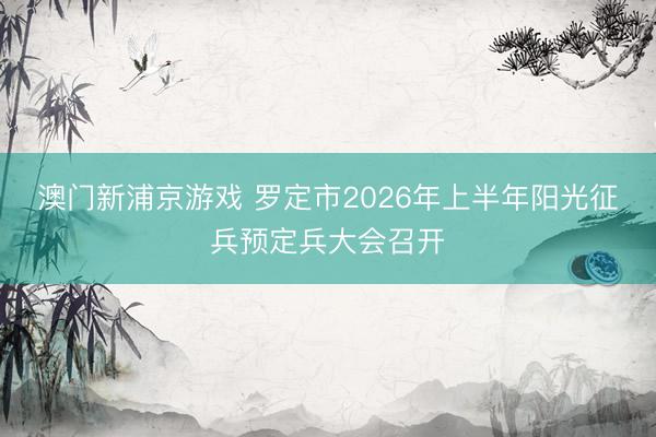 澳门新浦京游戏 罗定市2026年上半年阳光征兵预定兵大会召开