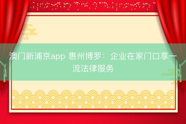 澳门新浦京app 惠州博罗:企业在家门口享一流法律服务