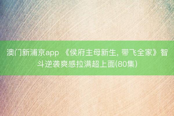 澳门新浦京app 《侯府主母新生, 带飞全家》智斗逆袭爽感拉满超上面(80集)