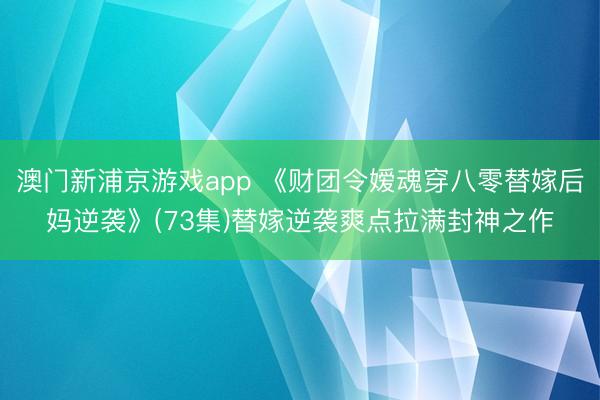 澳门新浦京游戏app 《财团令嫒魂穿八零替嫁后妈逆袭》(73集)替嫁逆袭爽点拉满封神之作