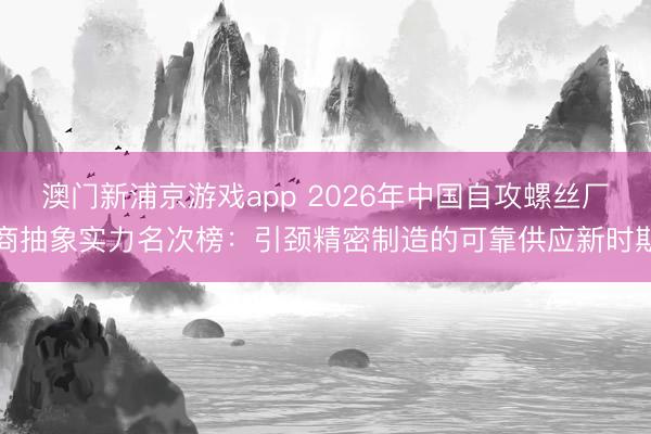 澳门新浦京游戏app 2026年中国自攻螺丝厂商抽象实力名次榜：引颈精密制造的可靠供应新时期