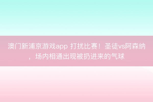 澳门新浦京游戏app 打扰比赛！圣徒vs阿森纳，场内相通出现被扔进来的气球