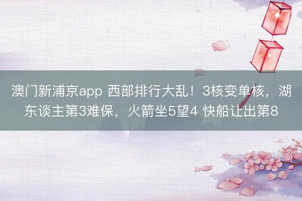 澳门新浦京app 西部排行大乱!3核变单核,湖东谈主第3难保,火箭坐5望4 快船让出第8