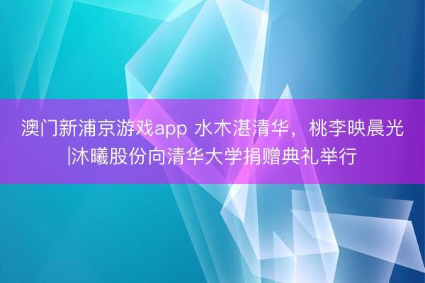 澳门新浦京游戏app 水木湛清华,桃李映晨光|沐曦股份向清华大学捐赠典礼举行